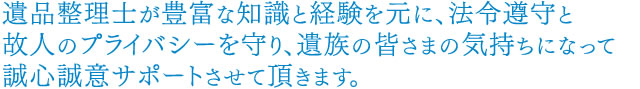 遺品整理士が豊富な知識と経験を元に、法令遵守と故人のプライバシーを守り、遺族の皆さまの気持ちになって誠心誠意サポートさせて頂きます。。