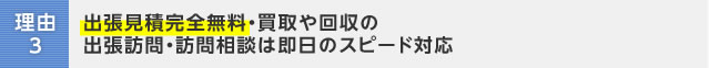 理由3：出張見積完全無料・買取や回収の出張訪問・訪問相談は即日のスピード対応