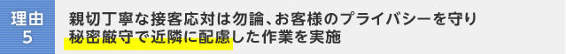 理由5：親切丁寧な接客応対は勿論、お客様のプライバシーを守り秘密厳守で近隣に配慮した作業を実施