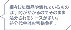 細々した商品や壊れているものは手間がかかるのでそのまま処分されるケースが多い。処分代金はお客様負担。