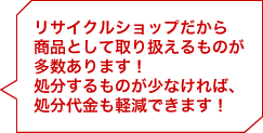 リサイクルショップだから商品として取り扱えるものが多数あります！処分するものが少なければ、処分代金も軽減できます！