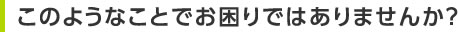 このようなことでお困りではありませんか？